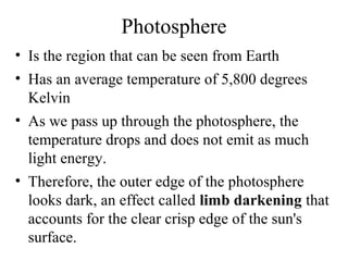 Photosphere
• Is the region that can be seen from Earth
• Has an average temperature of 5,800 degrees
Kelvin
• As we pass up through the photosphere, the
temperature drops and does not emit as much
light energy.
• Therefore, the outer edge of the photosphere
looks dark, an effect called limb darkening that
accounts for the clear crisp edge of the sun's
surface.

 