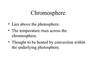 Chromosphere
• Lies above the photosphere.
• The temperature rises across the
chromosphere.
• Thought to be heated by convection within
the underlying photosphere.

 