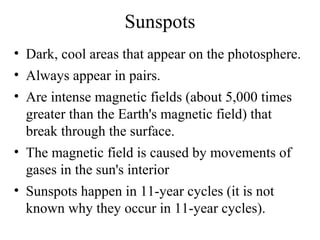 Sunspots
• Dark, cool areas that appear on the photosphere.
• Always appear in pairs.
• Are intense magnetic fields (about 5,000 times
greater than the Earth's magnetic field) that
break through the surface.
• The magnetic field is caused by movements of
gases in the sun's interior
• Sunspots happen in 11-year cycles (it is not
known why they occur in 11-year cycles).

 