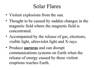 Solar Flares
• Violent explosions from the sun.
• Thought to be caused by sudden changes in the
magnetic field where the magnetic field is
concentrated.
• Accompanied by the release of gas, electrons,
visible light, ultraviolet light and X-rays.
• Produce auroras and can disrupt
communications systems on Earth when the
release of energy caused by these violent
eruptions reaches Earth.

 
