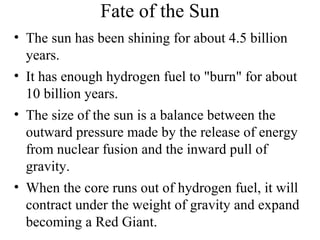 Fate of the Sun
• The sun has been shining for about 4.5 billion
years.
• It has enough hydrogen fuel to "burn" for about
10 billion years.
• The size of the sun is a balance between the
outward pressure made by the release of energy
from nuclear fusion and the inward pull of
gravity.
• When the core runs out of hydrogen fuel, it will
contract under the weight of gravity and expand
becoming a Red Giant.

 