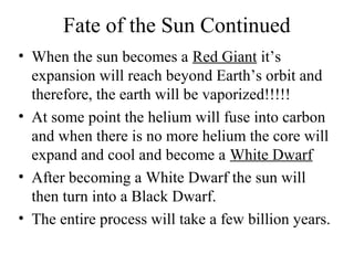 Fate of the Sun Continued
• When the sun becomes a Red Giant it’s
expansion will reach beyond Earth’s orbit and
therefore, the earth will be vaporized!!!!!
• At some point the helium will fuse into carbon
and when there is no more helium the core will
expand and cool and become a White Dwarf
• After becoming a White Dwarf the sun will
then turn into a Black Dwarf.
• The entire process will take a few billion years.

 