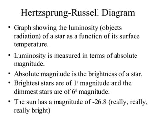 Hertzsprung-Russell Diagram
• Graph showing the luminosity (objects
radiation) of a star as a function of its surface
temperature.
• Luminosity is measured in terms of absolute
magnitude.
• Absolute magnitude is the brightness of a star.
• Brightest stars are of 1st magnitude and the
dimmest stars are of 6th magnitude.
• The sun has a magnitude of -26.8 (really, really,
really bright)

 