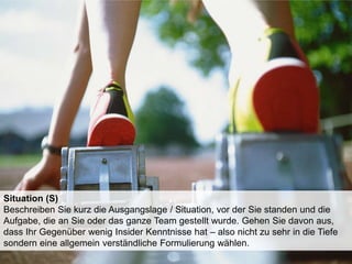 Situation (S)
Beschreiben Sie kurz die Ausgangslage / Situation, vor der Sie standen und die
Aufgabe, die an Sie oder das ganze Team gestellt wurde. Gehen Sie davon aus,
dass Ihr Gegenüber wenig Insider Kenntnisse hat – also nicht zu sehr in die Tiefe
sondern eine allgemein verständliche Formulierung wählen.

 