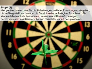 Target (T)
Hier geht es darum, dass Sie die Zielsetzungen und/oder Erwartungen / Vorgaben,
die an Sie gestellt wurden oder die Sie sich selber auferlegten, formulieren. Sie
können dabei auch die besonderen Umstände und Herausforderungen
hervorheben und anschliessend bei den Resultaten darauf Bezug nehmen.

 