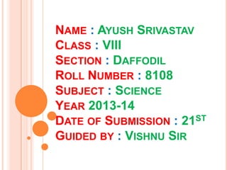 NAME : AYUSH SRIVASTAV
CLASS : VIII
SECTION : DAFFODIL
ROLL NUMBER : 8108
SUBJECT : SCIENCE
YEAR 2013-14
DATE OF SUBMISSION : 21ST
GUIDED BY : VISHNU SIR
 