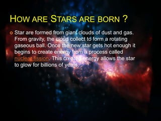 HOW ARE STARS ARE BORN ?
 Star are formed from giant clouds of dust and gas.
From gravity, the cloud collect to form a rotating
gaseous ball. Once the new star gets hot enough it
begins to create energy from a process called
nuclear fission. This created energy allows the star
to glow for billions of years.
 