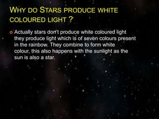 WHY DO STARS PRODUCE WHITE
COLOURED LIGHT ?
 Actually stars don’t produce white coloured light
they produce light which is of seven colours present
in the rainbow. They combine to form white
colour, this also happens with the sunlight as the
sun is also a star.
 