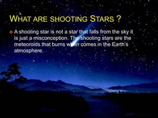 WHAT ARE SHOOTING STARS ?
 A shooting star is not a star that falls from the sky it
is just a misconception. The shooting stars are the
meteoroids that burns when comes in the Earth’s
atmosphere.
 