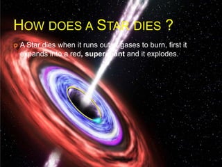 HOW DOES A STAR DIES ?
 A Star dies when it runs out of gases to burn, first it
expands into a red, super giant and it explodes.
 