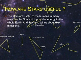 HOW ARE STARS USEFUL ?
 The stars are useful to the humans in many
ways, as the Sun which provides energy to the
whole Earth. And they also tell us about the
directions.
 