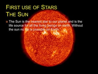 FIRST USE OF STARS
THE SUN
 The Sun is the nearest star to our planet and is the
life source for all the living beings on earth. Without
the sun no life is possible on Earth.
 