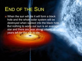 END OF THE SUN
 When the sun will die it will form a black
hole and the whole solar system will be
destroyed when sucked into the black hole.
But nothing to worry our sun is an average
star and there are near about billions of
years left for the sun to die.
 