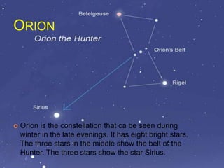 ORION
 Orion is the constellation that ca be seen during
winter in the late evenings. It has eight bright stars.
The three stars in the middle show the belt of the
Hunter. The three stars show the star Sirius.
 