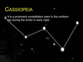 CASSIOPEIA
 It is a prominent constellation seen in the northern
sky during the winter in early night.
 
