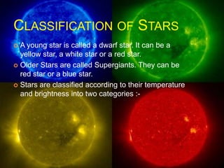 CLASSIFICATION OF STARS
 A young star is called a dwarf star. It can be a
yellow star, a white star or a red star.
 Older Stars are called Supergiants. They can be
red star or a blue star.
 Stars are classified according to their temperature
and brightness into two categories :-
 