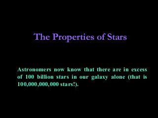 The Properties of Stars
Astronomers now know that there are in excess
of 100 billion stars in our galaxy alone (that is
100,000,000,000 stars!).
 