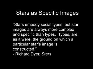 Stars as Specific Images 
“Stars embody social types, but star 
images are always more complex 
and specific than types. Types, are, 
as it were, the ground on which a 
particular star’s image is 
constructed.” 
- Richard Dyer, Stars 
 