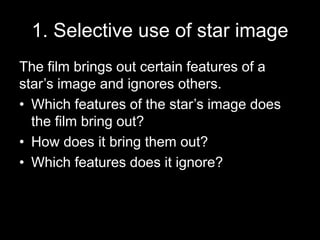 1. Selective use of star image 
The film brings out certain features of a 
star’s image and ignores others. 
• Which features of the star’s image does 
the film bring out? 
• How does it bring them out? 
• Which features does it ignore? 
 