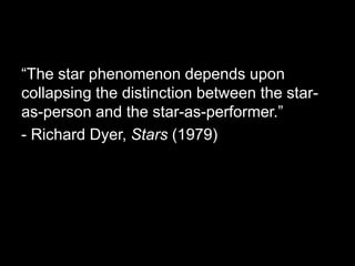 “The star phenomenon depends upon 
collapsing the distinction between the star-as- 
person and the star-as-performer.” 
- Richard Dyer, Stars (1979) 
 