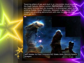 Towering pillars of gas and dust in an interstellar cloud known as 
the Eagle Nebula (below) contain PROTOSTARS (circled). These 
are newly forming stars as revealed in a photograph taken by the 
orbiting Hubble Space Telescope. Released in November 1995, the 
images are providing astronomers with new insights into how 
stars are born. 
 