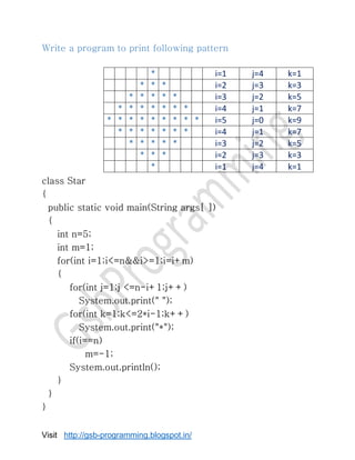 Visit http://gsb-programming.blogspot.in/
Write a program to print following pattern
class Star
{
public static void main(String args[ ])
{
int n=5;
int m=1;
for(int i=1;i<=n&&i>=1;i=i+m)
{
for(int j=1;j <=n-i+1;j++)
System.out.print(" ");
for(int k=1;k<=2*i-1;k++)
System.out.print("*");
if(i==n)
m=-1;
System.out.println();
}
}
}
* i=1 j=4 k=1
* * * i=2 j=3 k=3
* * * * * i=3 j=2 k=5
* * * * * * * i=4 j=1 k=7
* * * * * * * * * i=5 j=0 k=9
* * * * * * * i=4 j=1 k=7
* * * * * i=3 j=2 k=5
* * * i=2 j=3 k=3
* i=1 j=4 k=1
 