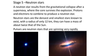 Stage 5 –Neutron stars
A neutron star results from the gravitational collapse after a
supernova, where the core survives the explosion. Protons
and electrons to combine to produce a neutron star.
Neutron stars are the densest and smallest stars known to
exist, with a radius of only 12 km, they can have a mass of
about twice that of the Sun.
Pulsars are neutron stars that are spinning very rapidly.
 