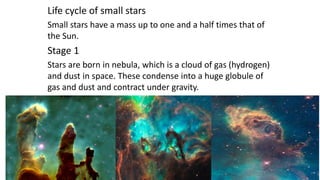 Life cycle of small stars
Small stars have a mass up to one and a half times that of
the Sun.
Stage 1
Stars are born in nebula, which is a cloud of gas (hydrogen)
and dust in space. These condense into a huge globule of
gas and dust and contract under gravity.
 