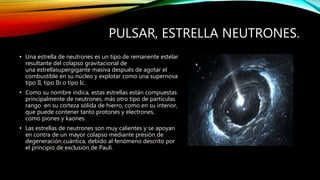 PULSAR, ESTRELLA NEUTRONES.
• Una estrella de neutrones es un tipo de remanente estelar
resultante del colapso gravitacional de
una estrellasupergigante masiva después de agotar el
combustible en su núcleo y explotar como una supernova
tipo II, tipo Ib o tipo Ic.
• Como su nombre indica, estas estrellas están compuestas
principalmente de neutrones, más otro tipo de partículas
rango en su corteza sólida de hierro, como en su interior,
que puede contener tanto protones y electrones,
como piones y kaones.
• Las estrellas de neutrones son muy calientes y se apoyan
en contra de un mayor colapso mediante presión de
degeneración cuántica, debido al fenómeno descrito por
el principio de exclusión de Pauli.
 