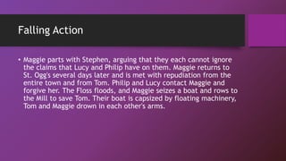 Falling Action
• Maggie parts with Stephen, arguing that they each cannot ignore
the claims that Lucy and Philip have on them. Maggie returns to
St. Ogg's several days later and is met with repudiation from the
entire town and from Tom. Philip and Lucy contact Maggie and
forgive her. The Floss floods, and Maggie seizes a boat and rows to
the Mill to save Tom. Their boat is capsized by floating machinery,
Tom and Maggie drown in each other's arms.
 