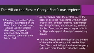 The Mill on the Floss = George Eliot’s masterpiece
The story, set in the English
Midlands, is centered on the
lives of a brother and sister,
Tom and Maggie; despite
their deep reciprocal
affection, they cannot
understand each until their
tragic end.
 Maggie Tulliver holds the central role in the
book, as both her relationship with her older
brother Tom, and her romantic relationships
with Philip Wakem, a hunchbacked, and with
Stephen Guest, a vivacious young socialite in
St. Oggs and engaged of Maggie’s cousin Lucy
Deane.
 Tom and Maggie are the daughter and the son
of the miller of Dovecote Mill, on the River
Floss. She is an intelligent and sensitive young
girl, much more than the rest of her family.
 