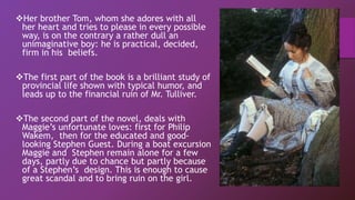 Her brother Tom, whom she adores with all
her heart and tries to please in every possible
way, is on the contrary a rather dull an
unimaginative boy: he is practical, decided,
firm in his beliefs.
The first part of the book is a brilliant study of
provincial life shown with typical humor, and
leads up to the financial ruin of Mr. Tulliver.
The second part of the novel, deals with
Maggie’s unfortunate loves: first for Philip
Wakem, then for the educated and good-
looking Stephen Guest. During a boat excursion
Maggie and Stephen remain alone for a few
days, partly due to chance but partly because
of a Stephen’s design. This is enough to cause
great scandal and to bring ruin on the girl.
 