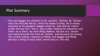 Plot Summary
• Tom and Maggie are children to Mr. and Mrs. Tulliver. Mr. Tulliver
owns the Drocode Mill by which he makes a living. He is mostly
attached to his daughter Maggie while his wife and her sisters
prefer the boy Tom. Tom is sent to Rev. Stelling for education and
while he is there, he visits Philip Wakem, the son of a lawyer
who takes Drocode Mill from Mr. Tulliver and becomes his enemy.
Tom avoids making relations to Philip, but Maggie and Philip
develop a liking to each other, which lasts to the end.
 