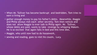 • When Mr. Tulliver has become bankrupt and bedridden, Tom tries to
earn a living and
• gather enough money to pay his father’s debts. Meanwhile, Maggie
and Philip always visit each other secretly. Tom then notices and
does not allow Maggie to ever talk to Philip again. Mr. Tulliver,
whose debts are paid, wants to take revenge by whipping Wakem.
He is so excited that again falls in bed and this time dies.
• Maggie, who until now had to do housework,
• sewing and reading, goes to visit his cousin, Lucy.
 