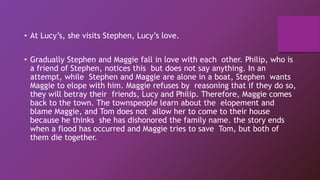 • At Lucy’s, she visits Stephen, Lucy’s love.
• Gradually Stephen and Maggie fall in love with each other. Philip, who is
a friend of Stephen, notices this but does not say anything. In an
attempt, while Stephen and Maggie are alone in a boat, Stephen wants
Maggie to elope with him. Maggie refuses by reasoning that if they do so,
they will betray their friends, Lucy and Philip. Therefore, Maggie comes
back to the town. The townspeople learn about the elopement and
blame Maggie, and Tom does not allow her to come to their house
because he thinks she has dishonored the family name. the story ends
when a flood has occurred and Maggie tries to save Tom, but both of
them die together.
 