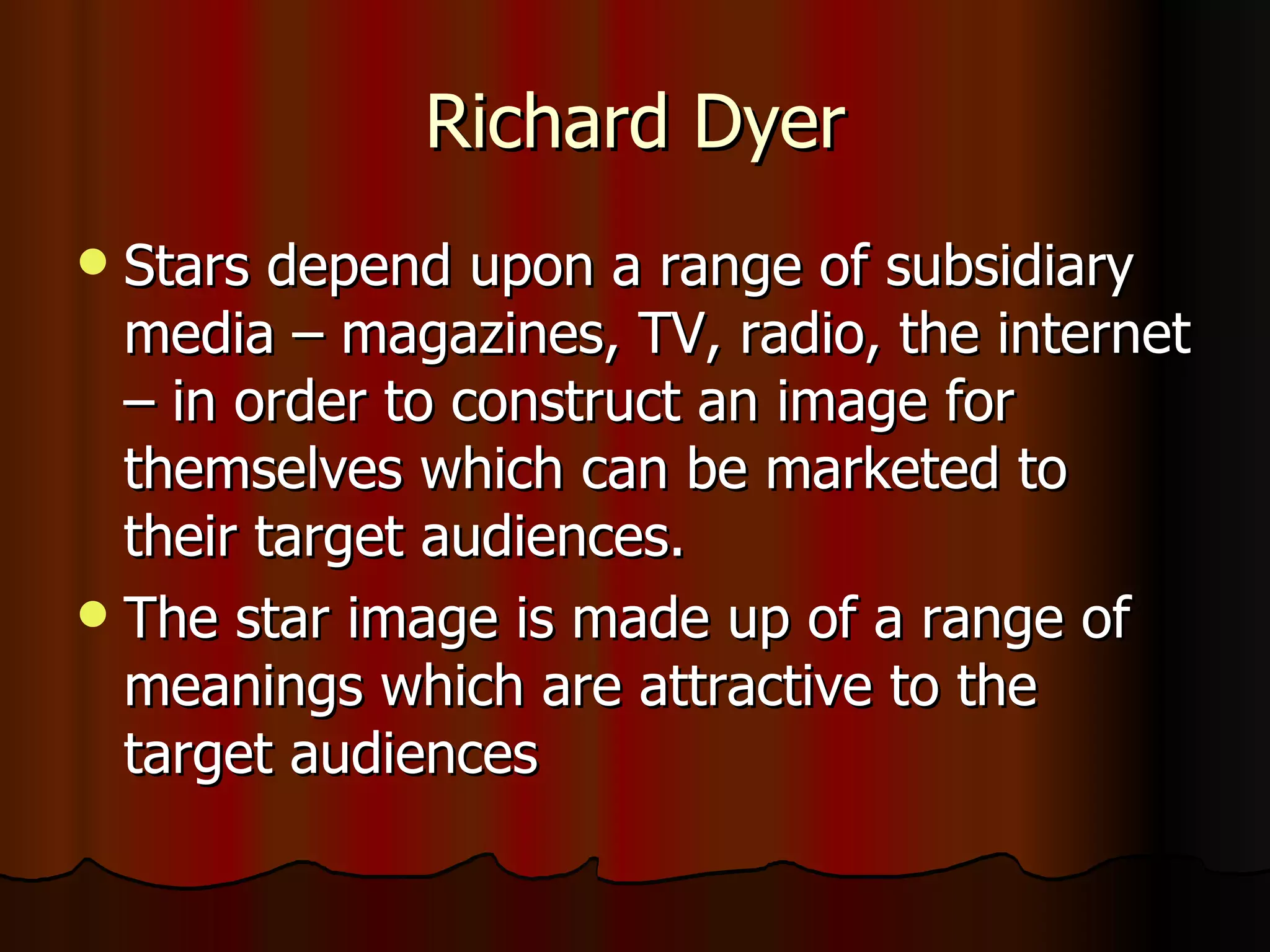 Richard Dyer Stars depend upon a range of subsidiary media – magazines, TV, radio, the internet – in order to construct an image for themselves which can be marketed to their target audiences. The star image is made up of a range of meanings which are attractive to the target audiences 