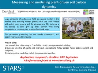 Soils Training And Research Studentships
Centre for Doctoral TrainingSTARS
Measuring and modelling plant-driven soil carbon
dynamics
Applications re-opened – deadline: 28th September
All information found at www.starsoil.org.uk
Large amounts of carbon are held as organic matter in the
world’s soils. Existing models predict that the land surface
will switch from being a sink for atmospheric CO2 to being a
net source as soils give up their carbon with rising
temperature, resulting in a positive feedback loop.
Supervisors: Guy Kirk, Ron Corstanje (Cranfield) and Eric Paterson (JHI)
The processes governing this are poorly understood, and
poorly represented in models.
Project aims:
Use a novel field laboratory at Cranfield to study these processes including:
1) isotopic labelling of plants and microbial substrates to follow carbon fluxes between plant and
soil pools.
2) mathematical modelling to link the processes together.
 