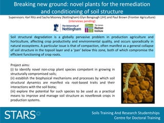 Soils Training And Research Studentships
Centre for Doctoral TrainingSTARS
Breaking new ground: novel plants for the remediation
and conditioning of soil structure
Project aims:
(i) to identify novel non-crop plant species competent in growing in
structurally compromised soils;
(ii) establish the biophysical mechanisms and processes by which soil
structural dynamics are manifest via root-based traits and their
interactions with the soil biota;
(iii) explore the potential for such species to be used as a practical
means to improve and manage soil structure as novelbreak crops in
production systems.
Soil structural degradation is a globally pervasive problem in production agriculture and
horticulture, affecting crop productivity and environmental quality, and occurs sporadically in
natural ecosystems. A particular issue is that of compaction, often manifest as a general collapse
of soil structure in the topsoil layer and a ‘pan’ below this zone, both of which compromise the
efficient functioning of crop roots.
Supervisors: Karl Ritz and Sacha Mooney (Nottingham) Glyn Bengough (JHI) and Paul Brown (Frontier Agriculture)
(interviews pending)
 