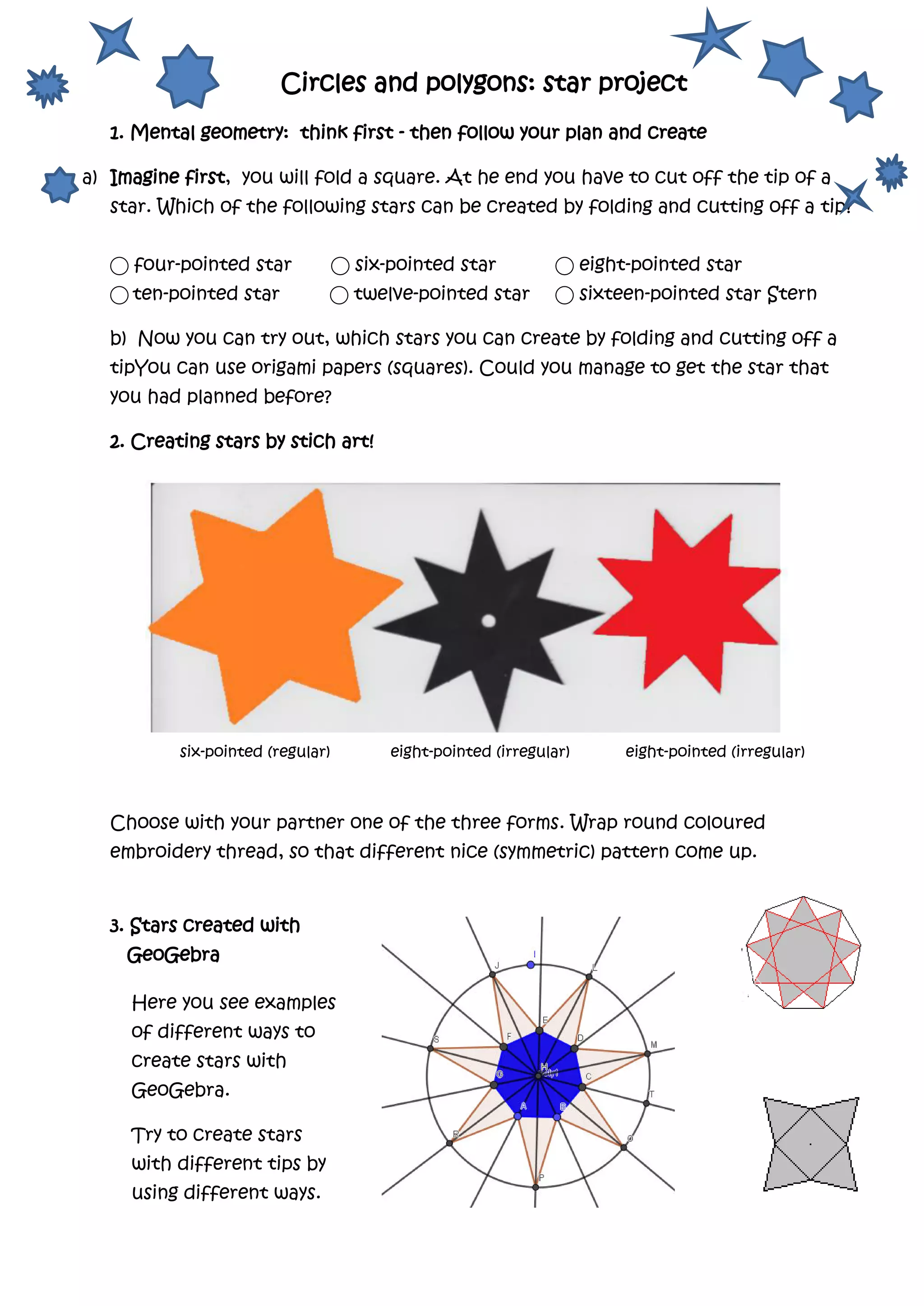 Circles and polygons: star project
1. Mental geometry: think first - then follow your plan and create
a) Imagine first, you will fold a square. At he end you have to cut off the tip of a
star. Which of the following stars can be created by folding and cutting off a tip?
⃝ four-pointed star ⃝ six-pointed star ⃝ eight-pointed star
⃝ ten-pointed star ⃝ twelve-pointed star ⃝ sixteen-pointed star Stern
b) Now you can try out, which stars you can create by folding and cutting off a
tipYou can use origami papers (squares). Could you manage to get the star that
you had planned before?
2. Creating stars by stich art!
six-pointed (regular) eight-pointed (irregular) eight-pointed (irregular)
Choose with your partner one of the three forms. Wrap round coloured
embroidery thread, so that different nice (symmetric) pattern come up.
3. Stars created with
GeoGebra
Here you see examples
of different ways to
create stars with
GeoGebra.
Try to create stars
with different tips by
using different ways.