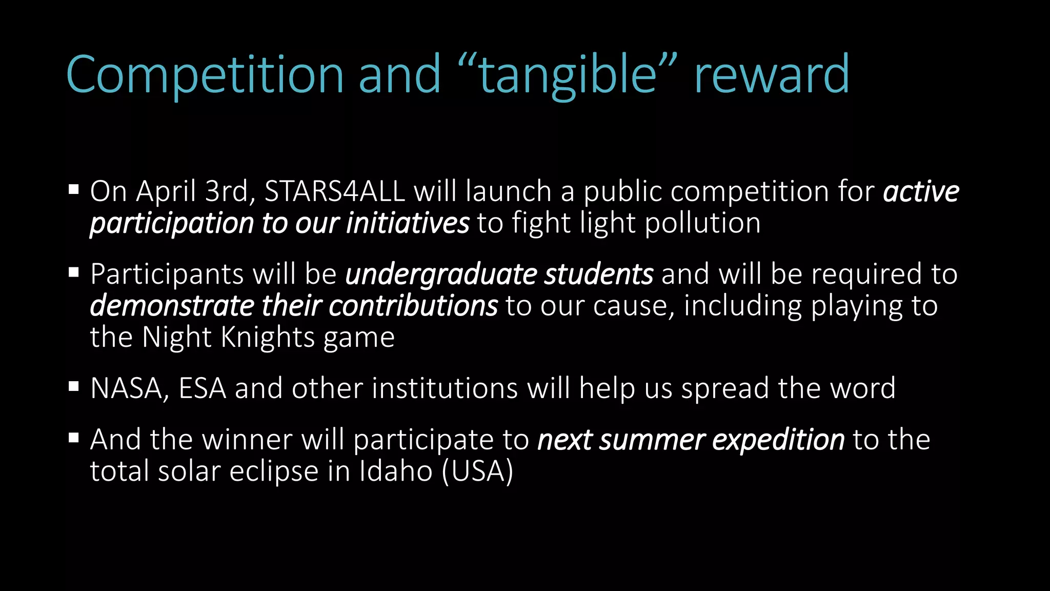 Competition and “tangible” reward
 On April 3rd, STARS4ALL will launch a public competition for active
participation to our initiatives to fight light pollution
 Participants will be undergraduate students and will be required to
demonstrate their contributions to our cause, including playing to
the Night Knights game
 NASA, ESA and other institutions will help us spread the word
 And the winner will participate to next summer expedition to the
total solar eclipse in Idaho (USA)
 