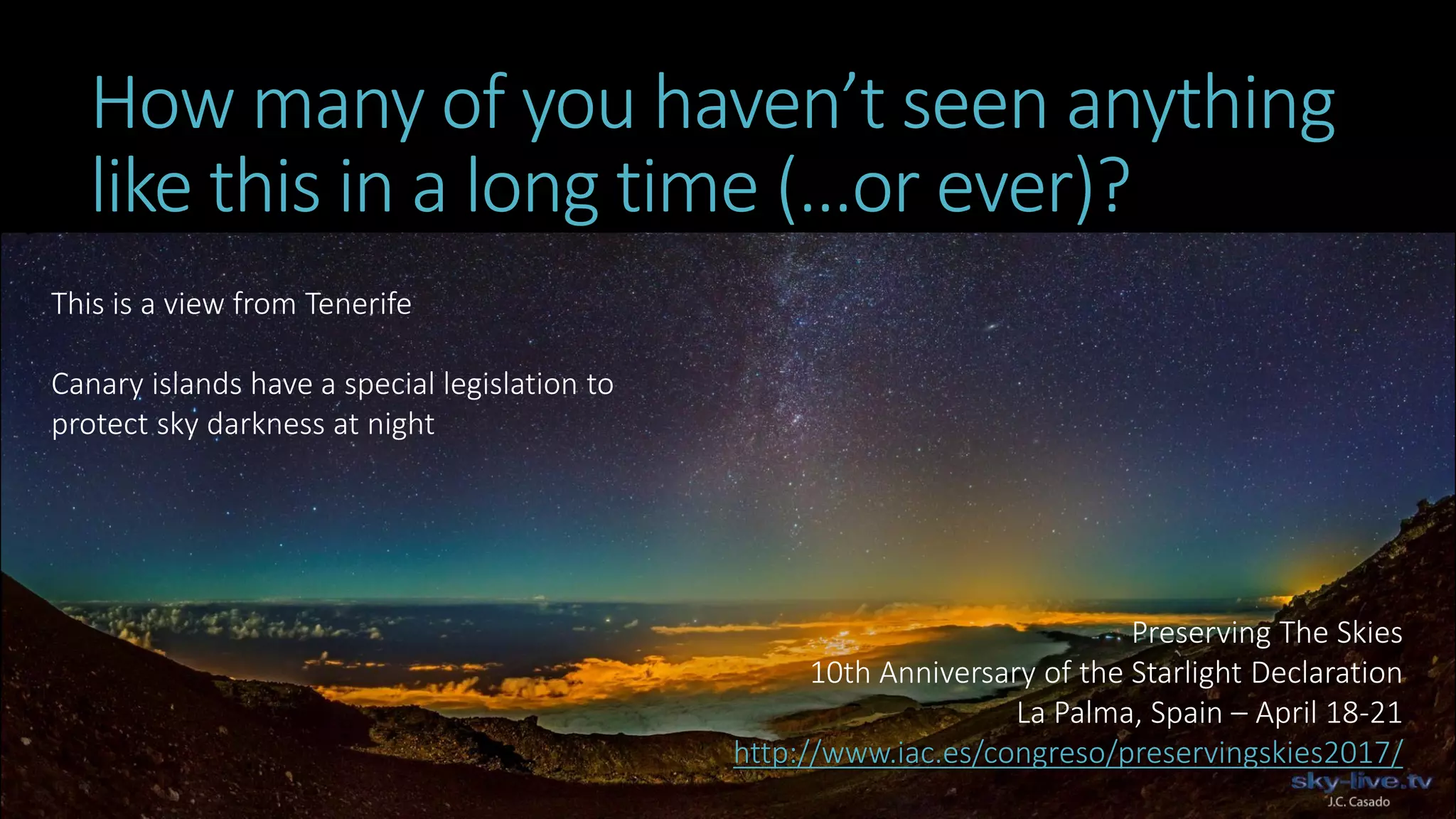 How many of you haven’t seen anything
like this in a long time (…or ever)?
This is a view from Tenerife
Canary islands have a special legislation to
protect sky darkness at night
Preserving The Skies
10th Anniversary of the Starlight Declaration
La Palma, Spain – April 18-21
http://www.iac.es/congreso/preservingskies2017/
 