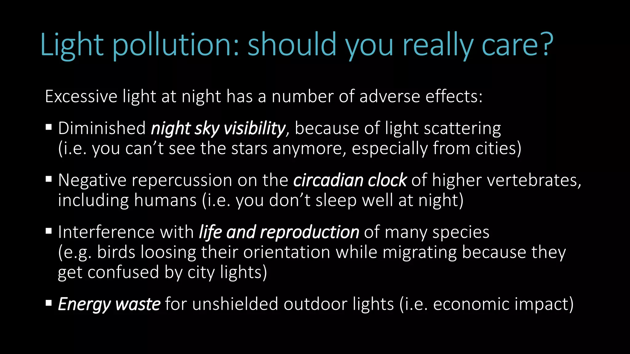 Light pollution: should you really care?
Excessive light at night has a number of adverse effects:
 Diminished night sky visibility, because of light scattering
(i.e. you can’t see the stars anymore, especially from cities)
 Negative repercussion on the circadian clock of higher vertebrates,
including humans (i.e. you don’t sleep well at night)
 Interference with life and reproduction of many species
(e.g. birds loosing their orientation while migrating because they
get confused by city lights)
 Energy waste for unshielded outdoor lights (i.e. economic impact)
 