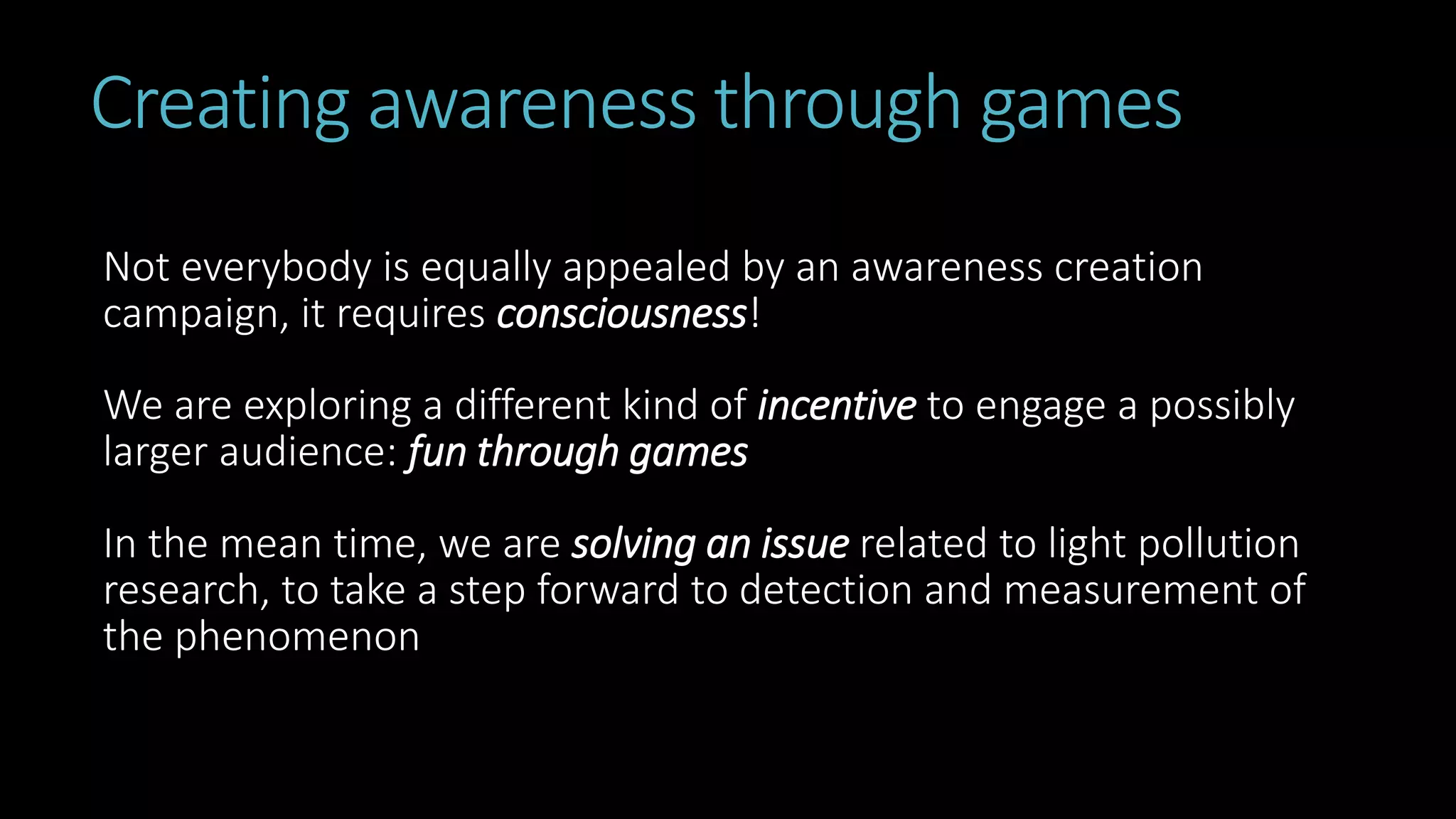 Creating awareness through games
Not everybody is equally appealed by an awareness creation
campaign, it requires consciousness!
We are exploring a different kind of incentive to engage a possibly
larger audience: fun through games
In the mean time, we are solving an issue related to light pollution
research, to take a step forward to detection and measurement of
the phenomenon
 