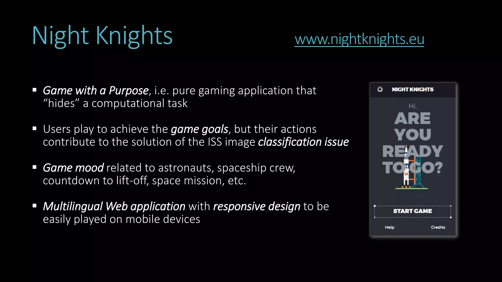 Night Knights www.nightknights.eu
 Game with a Purpose, i.e. pure gaming application that
“hides” a computational task
 Users play to achieve the game goals, but their actions
contribute to the solution of the ISS image classification issue
 Game mood related to astronauts, spaceship crew,
countdown to lift-off, space mission, etc.
 Multilingual Web application with responsive design to be
easily played on mobile devices
 