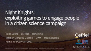 Night Knights:
exploiting games to engage people
in a citizen science campaign
Irene Celino – CEFRIEL – @iricelino
Esteban González Guardia – UPM – @eglezguardia
Roma, February 1st 2017
 