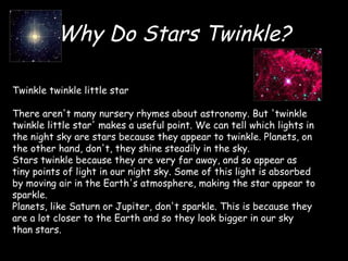 Why Do Stars Twinkle? Twinkle twinkle little star There aren't many nursery rhymes about astronomy. But 'twinkle twinkle little star' makes a useful point. We can tell which lights in the night sky are stars because they appear to twinkle. Planets, on the other hand, don't, they shine steadily in the sky. Stars twinkle because they are very far away, and so appear as tiny points of light in our night sky. Some of this light is absorbed by moving air in the Earth's atmosphere, making the star appear to sparkle. Planets, like Saturn or Jupiter, don't sparkle. This is because they are a lot closer to the Earth and so they look bigger in our sky than stars. 
