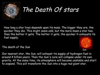 The Death Of stars How long a star lives depends upon its mass. The bigger they are, the quicker they die. This might seem odd, but the more mass a star has, then the hotter it gets. The hotter it gets, the quicker it exhausts its fuel supply. The death of the Sun Our nearest star, the Sun, will exhaust its supply of hydrogen fuel in around 4 billion years. Then the Sun's core will collapse under its own gravity. At the same time, its atmosphere will become unstable and start to expand. This will transform the Sun into a huge red giant star.  Sun  