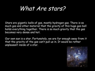 Stars are gigantic balls of gas, mostly hydrogen gas. There is so much gas and other material that the gravity of this huge gas-ball holds everything together. There is so much gravity that the gas becomes very dense and hot. Our own sun is a star. Fortunately, we are far enough away from it that the gravity of the gas can’t pull us in. It would be rather unpleasant inside of a star. What Are stars? 