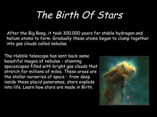 The Birth Of Stars After the Big Bang, it took 300,000 years for stable hydrogen and helium atoms to form. Gradually these atoms began to clump together into gas clouds called nebulae . The Hubble telescope has sent back some beautiful images of nebulae - stunning spacescapes filled with bright gas clouds that stretch for millions of miles. These areas are the stellar nurseries of space - from deep inside these placid panoramas, stars explode into life. Learn how stars are made in Birth.  