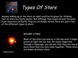 Types Of Stars BINARY STARS Most of the stars you look at in the sky aren't single points of light like our Sun. On closer inspection through a telescope, you can see that they are two or more stars that live very close together. These stars are known as binary stars. Anyone looking up at the stars at night could be forgiven for thinking that all stars are fairly similar. But although they might all look the same from down here on Earth, they are strikingly varied. Here are just a few of the different types of stars: Binary stars 